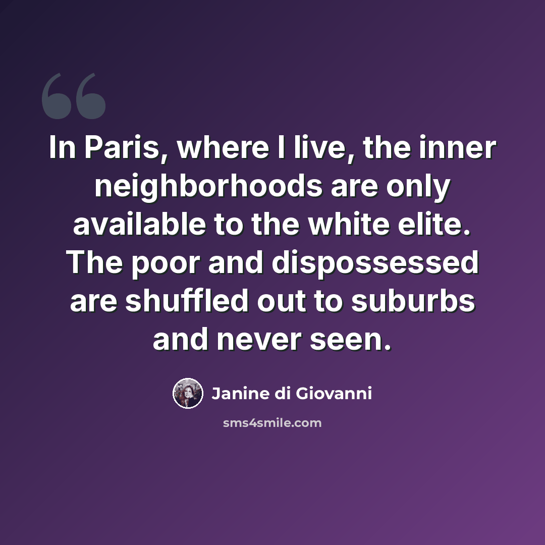 “In Paris, where I live, the inner neighborhoods are only available to the white elite. The poor and dispossessed are shuffled out to suburbs and never seen.” quote by Janine di Giovanni