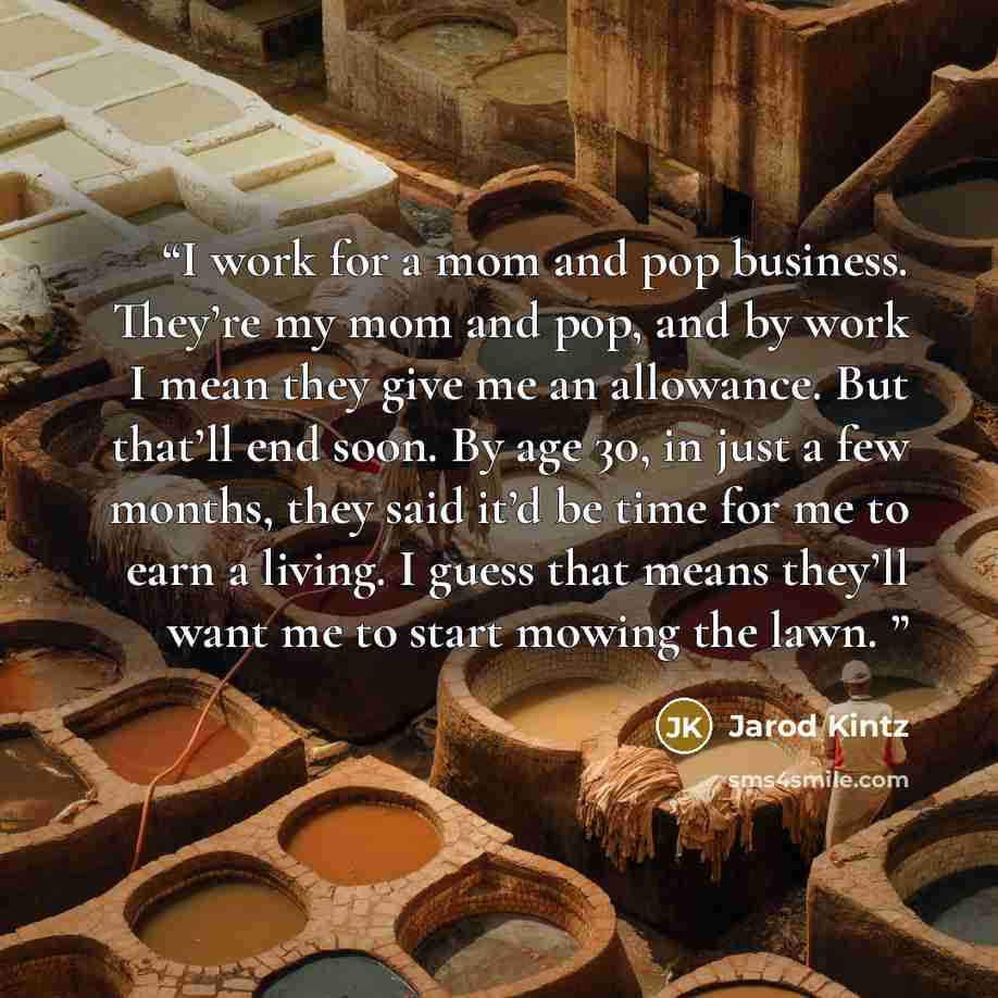 “I work for a mom and pop business. They’re my mom and pop, and by work I mean they give me an allowance. But that’ll end soon. By age 30, in just a few months, they said it’d be time for me to earn a living. I guess that means they’ll want me to start mowing the lawn.” quote by Jarod Kintz