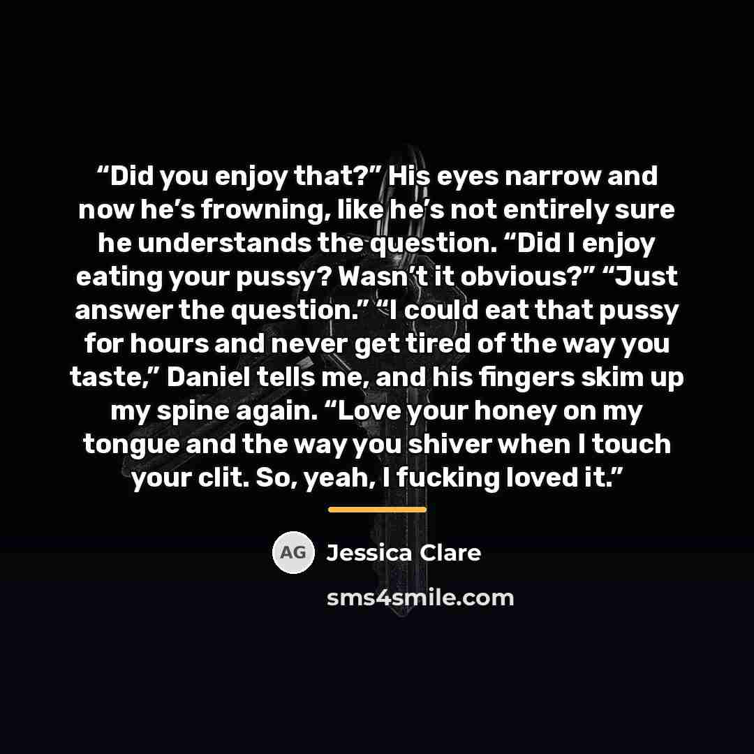 “Did you enjoy that?” His eyes narrow and now he’s frowning, like he’s not entirely sure he understands the question. “Did I enjoy eating your pussy? Wasn’t it obvious?” “Just answer the question.” “I could eat that pussy for hours and never get tired of the way you taste,” Daniel tells me, and his…” quote by Jessica Clare