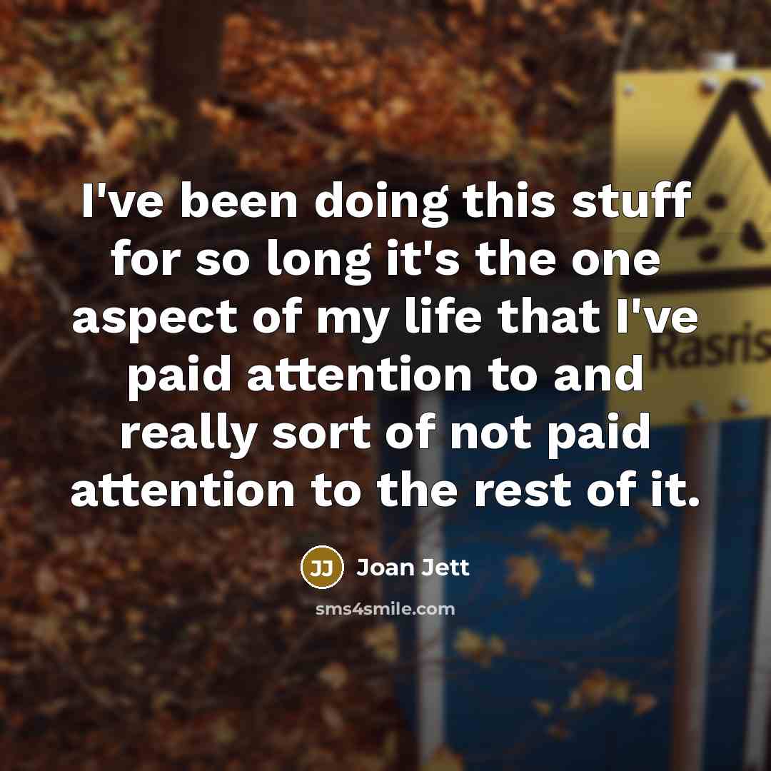 “I've been doing this stuff for so long it's the one aspect of my life that I've paid attention to and really sort of not paid attention to the rest of it.” quote by Joan Jett
