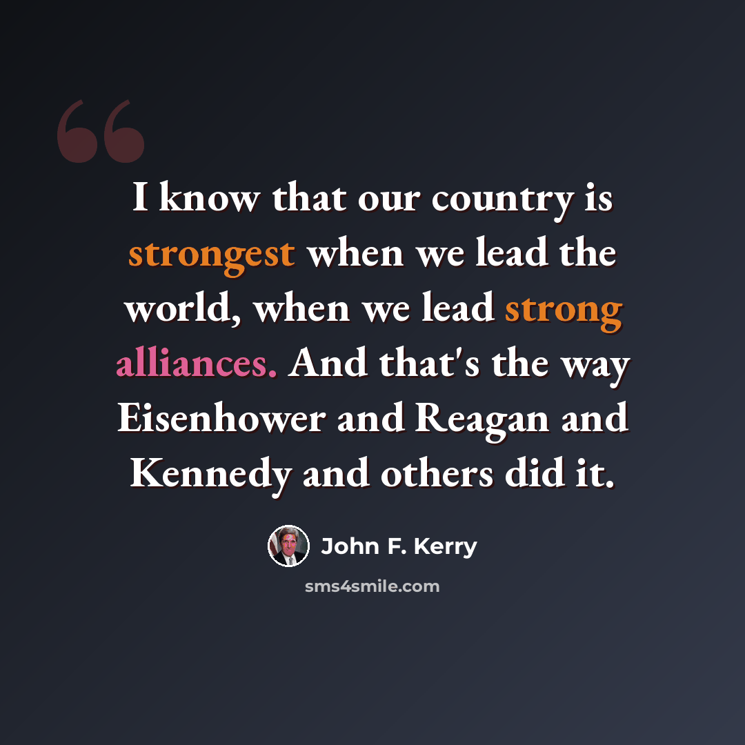 “I know that our country is strongest when we lead the world, when we lead strong alliances. And that's the way Eisenhower and Reagan and Kennedy and others did it.” quote by John F. Kerry