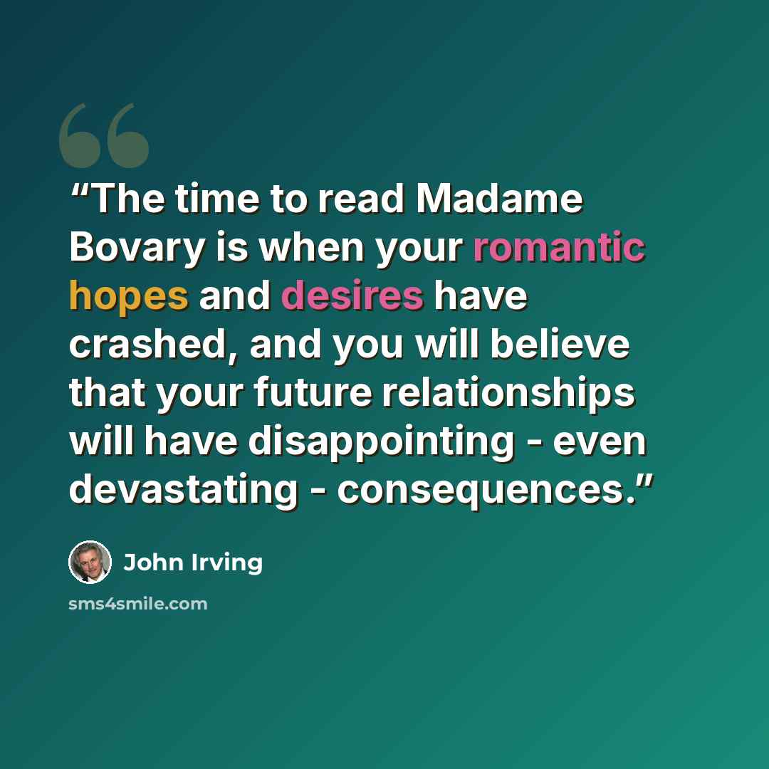 “The time to read Madame Bovary is when your romantic hopes and desires have crashed, and you will believe that your future relationships will have disappointing - even devastating - consequences.” quote by John Irving