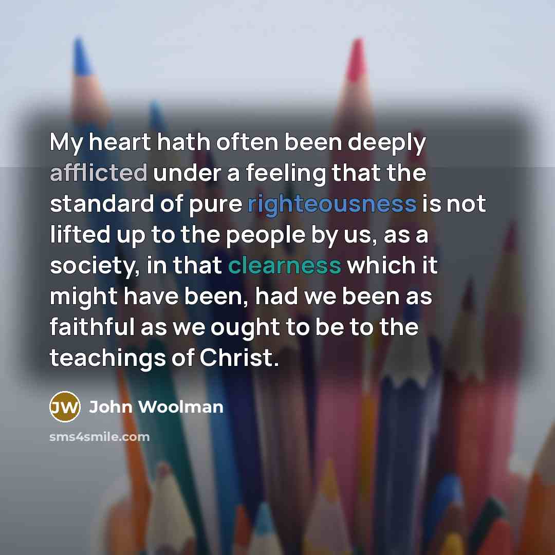 “My heart hath often been deeply afflicted under a feeling that the standard of pure righteousness is not lifted up to the people by us, as a society, in that clearness which it might have been, had we been as faithful as we ought to be to the teachings of Christ.” quote by John Woolman