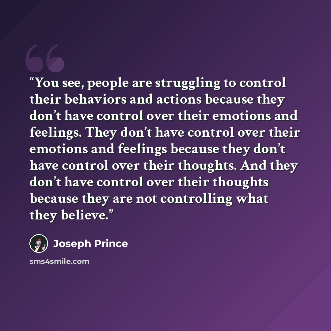 “You see, people are struggling to control their behaviors and actions because they don’t have control over their emotions and feelings. They don’t have control over their emotions and feelings because they don’t have control over their thoughts. And they don’t have control over their thoughts…” quote by Joseph Prince