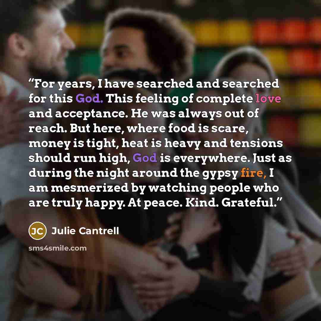 “For years, I have searched and searched for this God. This feeling of complete love and acceptance. He was always out of reach. But here, where food is scare, money is tight, heat is heavy and tensions should run high, God is everywhere. Just as during the night around the gypsy fire, I am…” quote by Julie Cantrell