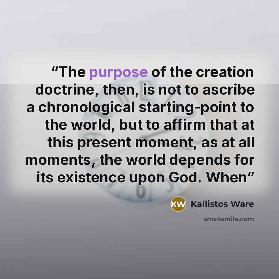 “The purpose of the creation doctrine, then, is not to ascribe a chronological starting-point to the world, but to affirm that at this present moment, as at all moments, the world depends for its existence upon God. When” quote by Kallistos Ware