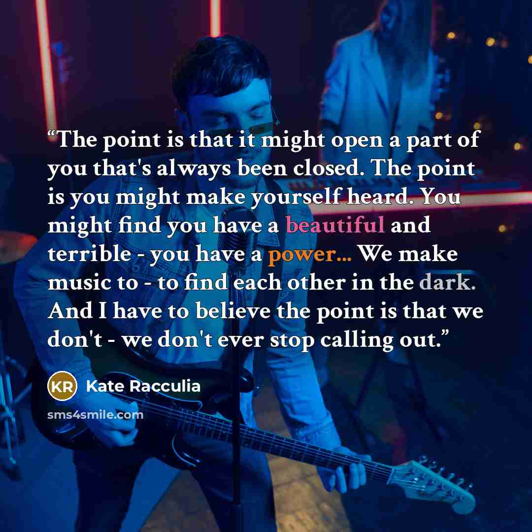 “The point is that it might open a part of you that's always been closed. The point is you might make yourself heard. You might find you have a beautiful and terrible - you have a power... We make music to - to find each other in the dark. And I have to believe the point is that we don't - we don't…” quote by Kate Racculia