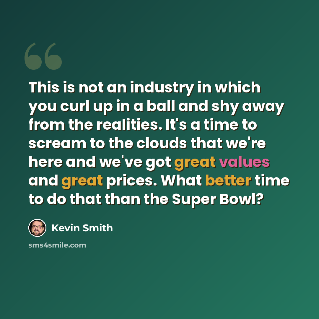 “This is not an industry in which you curl up in a ball and shy away from the realities. It's a time to scream to the clouds that we're here and we've got great values and great prices. What better time to do that than the Super Bowl?” quote by Kevin Smith
