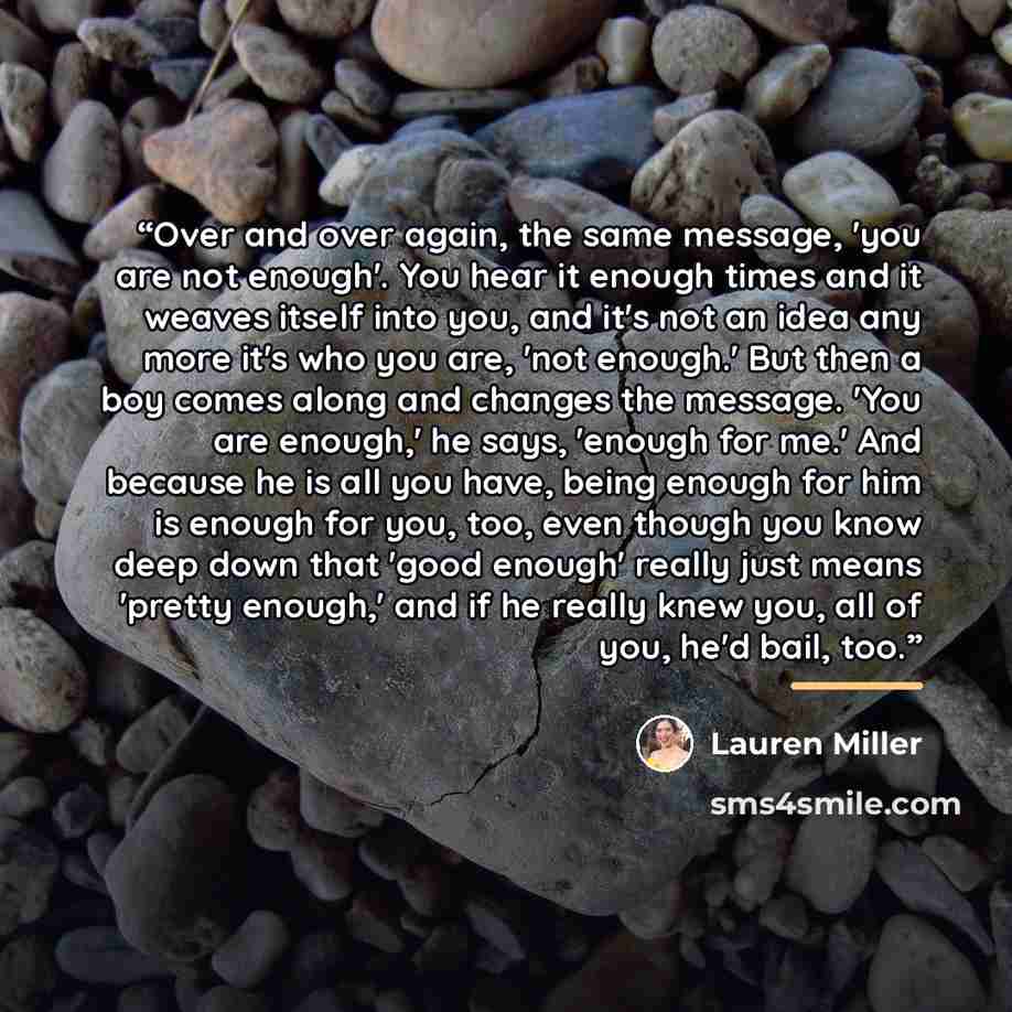 “Over and over again, the same message, 'you are not enough'. You hear it enough times and it weaves itself into you, and it's not an idea any more it's who you are, 'not enough.' But then a boy comes along and changes the message. 'You are enough,' he says, 'enough for me.' And because he is all…” quote by Lauren Miller