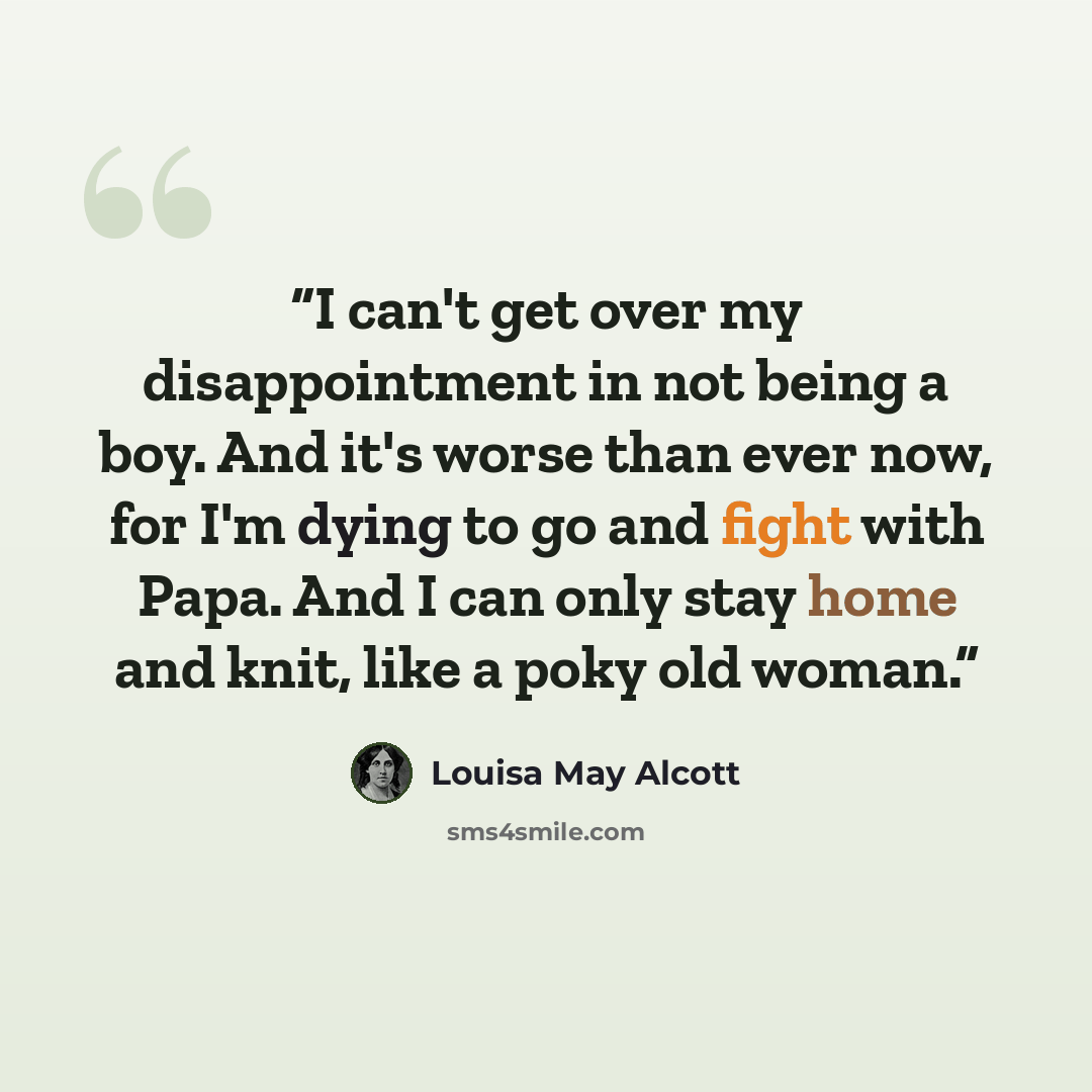 “I can't get over my disappointment in not being a boy. And it's worse than ever now, for I'm dying to go and fight with Papa. And I can only stay home and knit, like a poky old woman.” quote by Louisa May Alcott