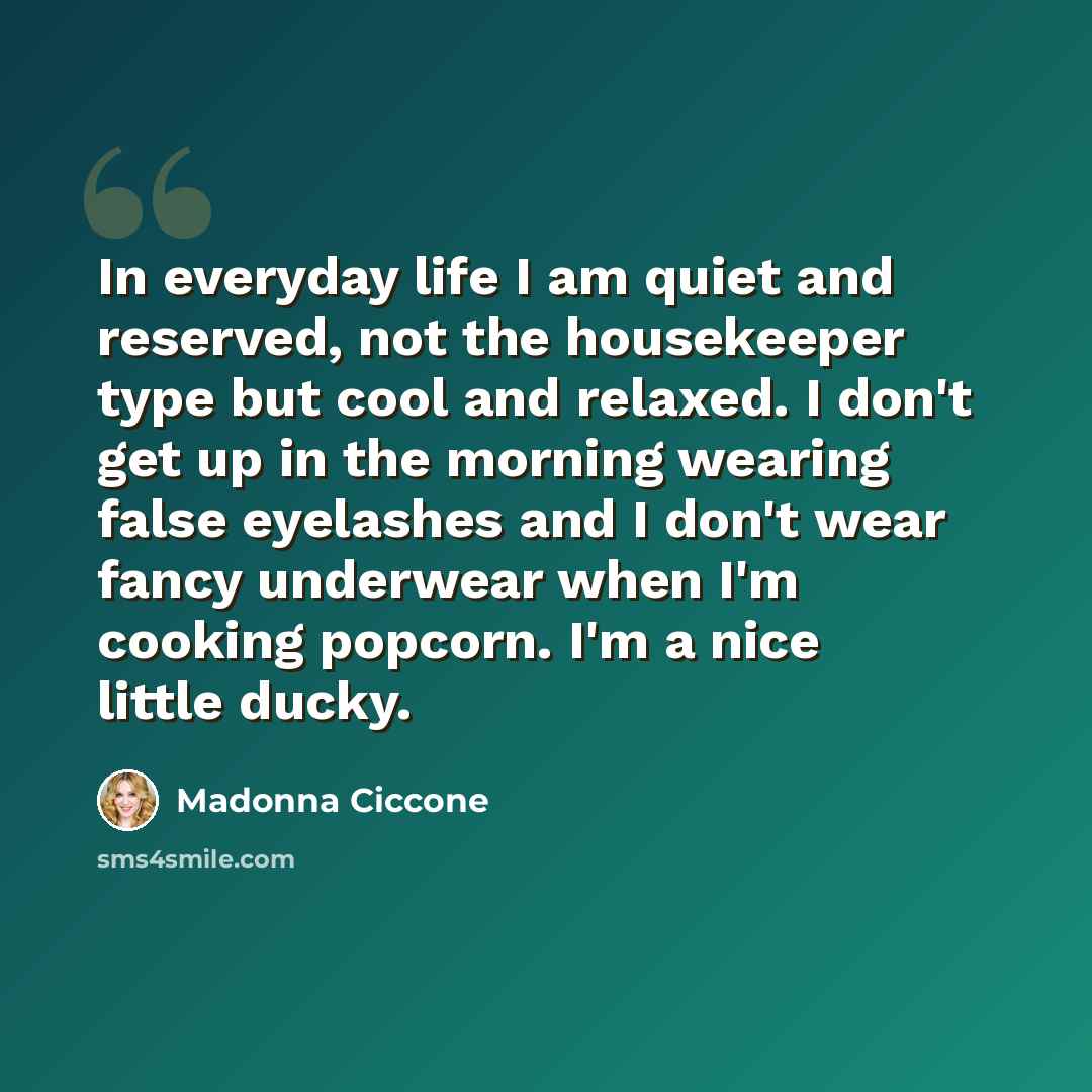 “In everyday life I am quiet and reserved, not the housekeeper type but cool and relaxed. I don't get up in the morning wearing false eyelashes and I don't wear fancy underwear when I'm cooking popcorn. I'm a nice little ducky.” quote by Madonna Ciccone