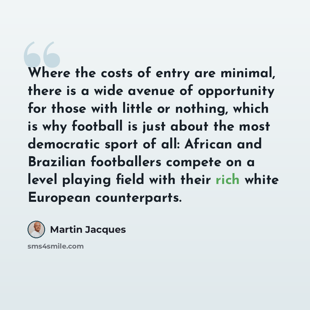 “Where the costs of entry are minimal, there is a wide avenue of opportunity for those with little or nothing, which is why football is just about the most democratic sport of all: African and Brazilian footballers compete on a level playing field with their rich white European counterparts.” quote by Martin Jacques