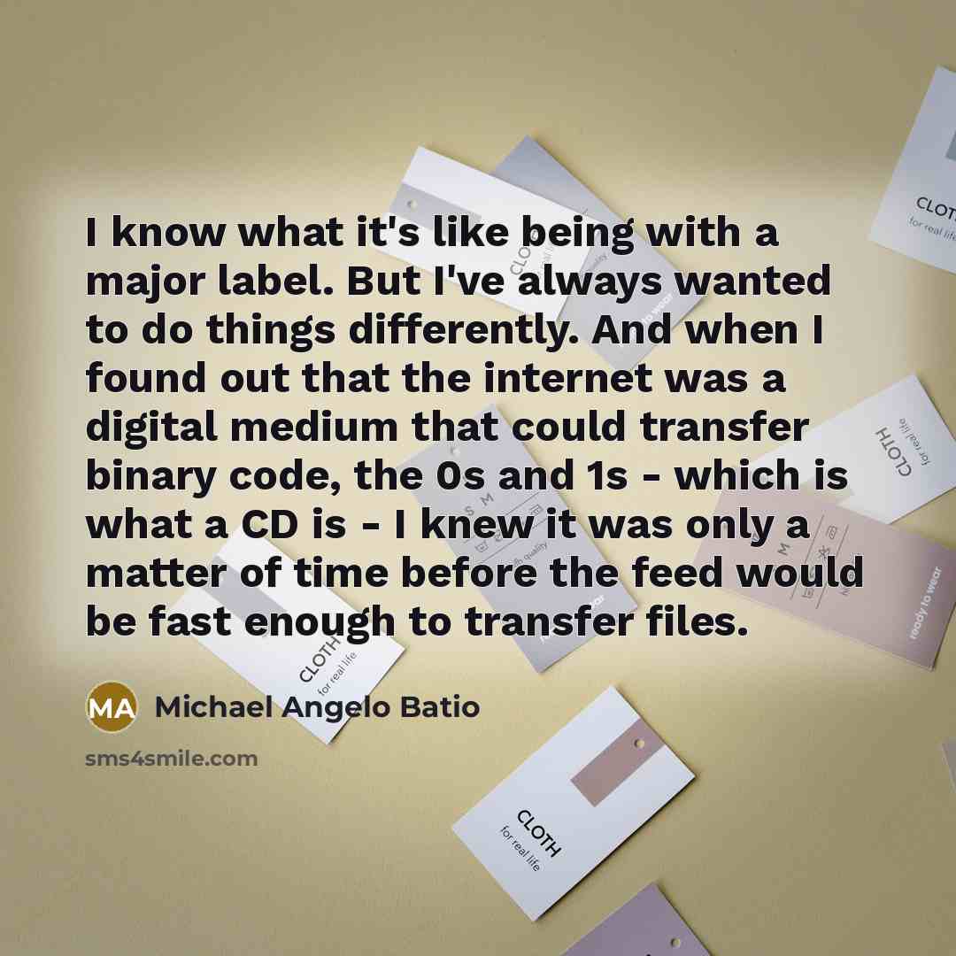 “I know what it's like being with a major label. But I've always wanted to do things differently. And when I found out that the internet was a digital medium that could transfer binary code, the 0s and 1s - which is what a CD is - I knew it was only a matter of time before the feed would be fast…” quote by Michael Angelo Batio