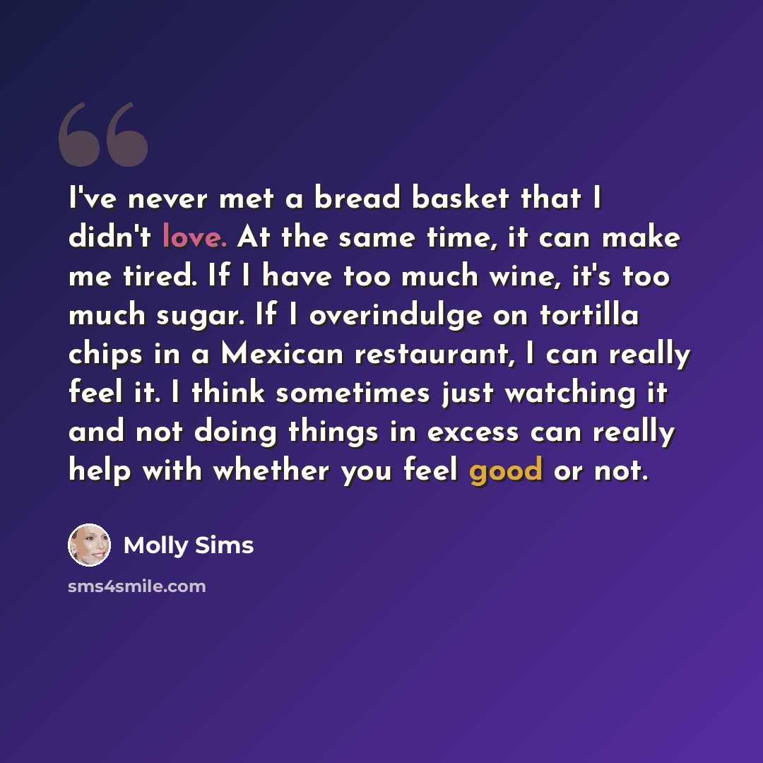 “I've never met a bread basket that I didn't love. At the same time, it can make me tired. If I have too much wine, it's too much sugar. If I overindulge on tortilla chips in a Mexican restaurant, I can really feel it. I think sometimes just watching it and not doing things in excess can really…” quote by Molly Sims