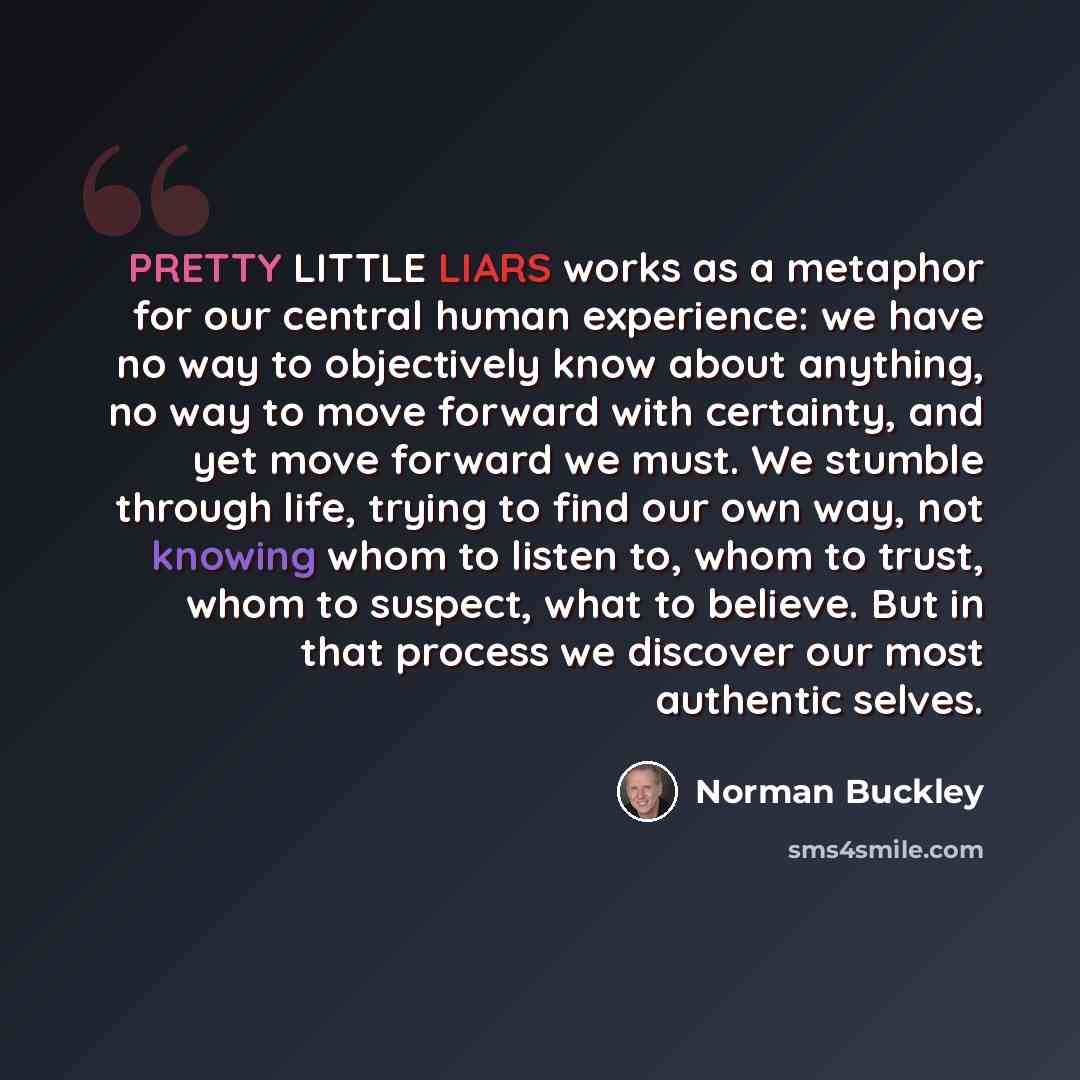 “PRETTY LITTLE LIARS works as a metaphor for our central human experience: we have no way to objectively know about anything, no way to move forward with certainty, and yet move forward we must. We stumble through life, trying to find our own way, not knowing whom to listen to, whom to trust, whom…” quote by Norman Buckley