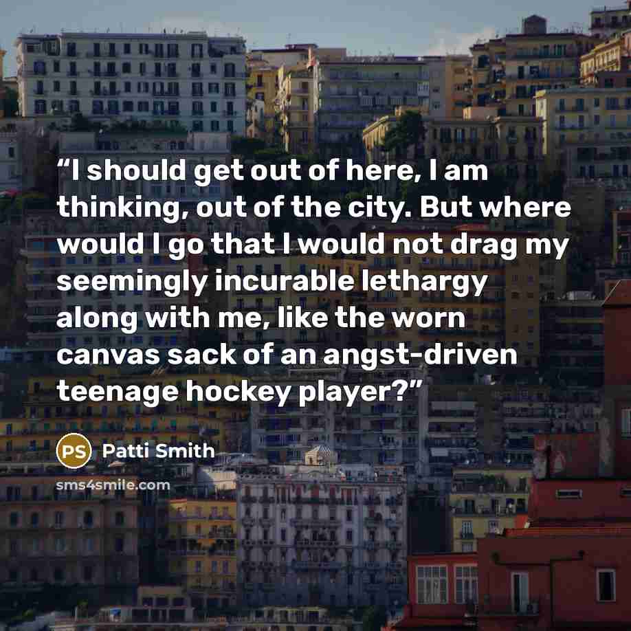“I should get out of here, I am thinking, out of the city. But where would I go that I would not drag my seemingly incurable lethargy along with me, like the worn canvas sack of an angst-driven teenage hockey player?” quote by patti smith