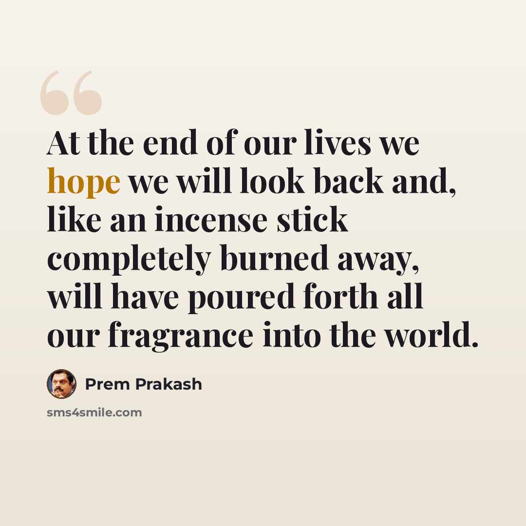 “At the end of our lives we hope we will look back and, like an incense stick completely burned away, will have poured forth all our fragrance into the world.” quote by Prem Prakash