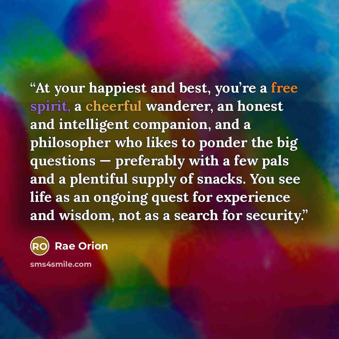 “At your happiest and best, you’re a free spirit, a cheerful wanderer, an honest and intelligent companion, and a philosopher who likes to ponder the big questions — preferably with a few pals and a plentiful supply of snacks. You see life as an ongoing quest for experience and wisdom, not as a…” quote by Rae Orion