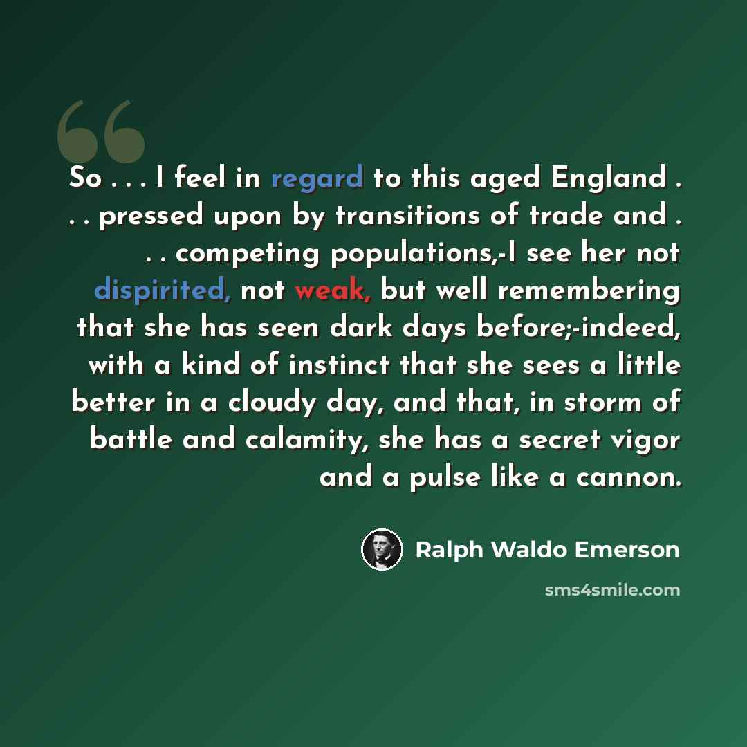 “So . . . I feel in regard to this aged England . . . pressed upon by transitions of trade and . . . competing populations,-I see her not dispirited, not weak, but well remembering that she has seen dark days before;-indeed, with a kind of instinct that she sees a little better in a cloudy day, and…” quote by Ralph Waldo Emerson
