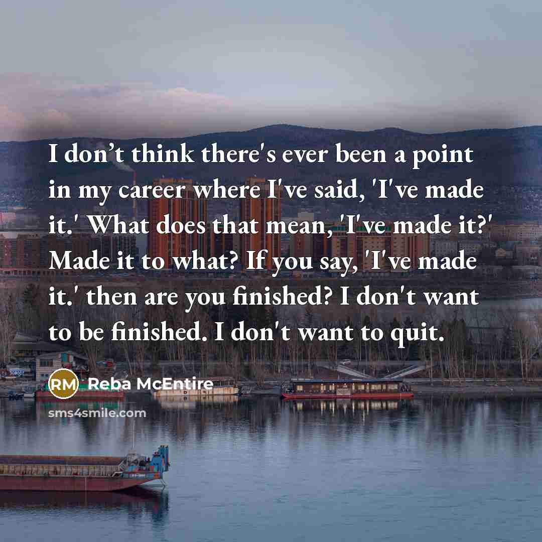 “I don’t think there's ever been a point in my career where I've said, 'I've made it.' What does that mean, 'I've made it?' Made it to what? If you say, 'I've made it.' then are you finished? I don't want to be finished. I don't want to quit.” quote by Reba McEntire