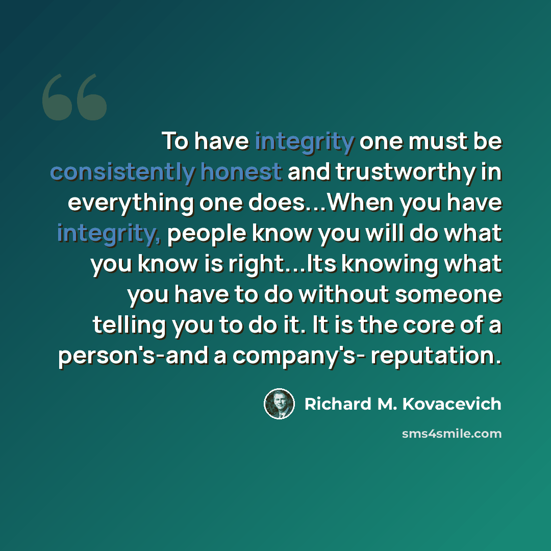 “To have integrity one must be consistently honest and trustworthy in everything one does...When you have integrity, people know you will do what you know is right...Its knowing what you have to do without someone telling you to do it. It is the core of a person's-and a company's- reputation.” quote by Richard M. Kovacevich