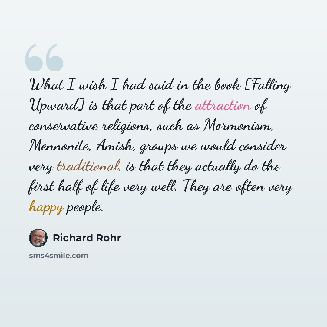“What I wish I had said in the book [Falling Upward] is that part of the attraction of conservative religions, such as Mormonism, Mennonite, Amish, groups we would consider very traditional, is that they actually do the first half of life very well. They are often very happy people.” quote by Richard Rohr