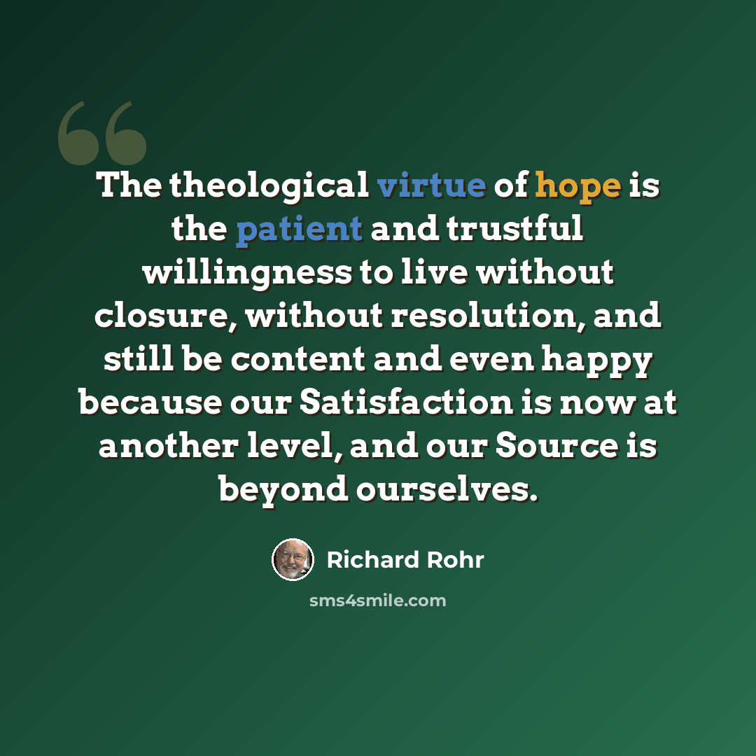“The theological virtue of hope is the patient and trustful willingness to live without closure, without resolution, and still be content and even happy because our Satisfaction is now at another level, and our Source is beyond ourselves.” quote by Richard Rohr