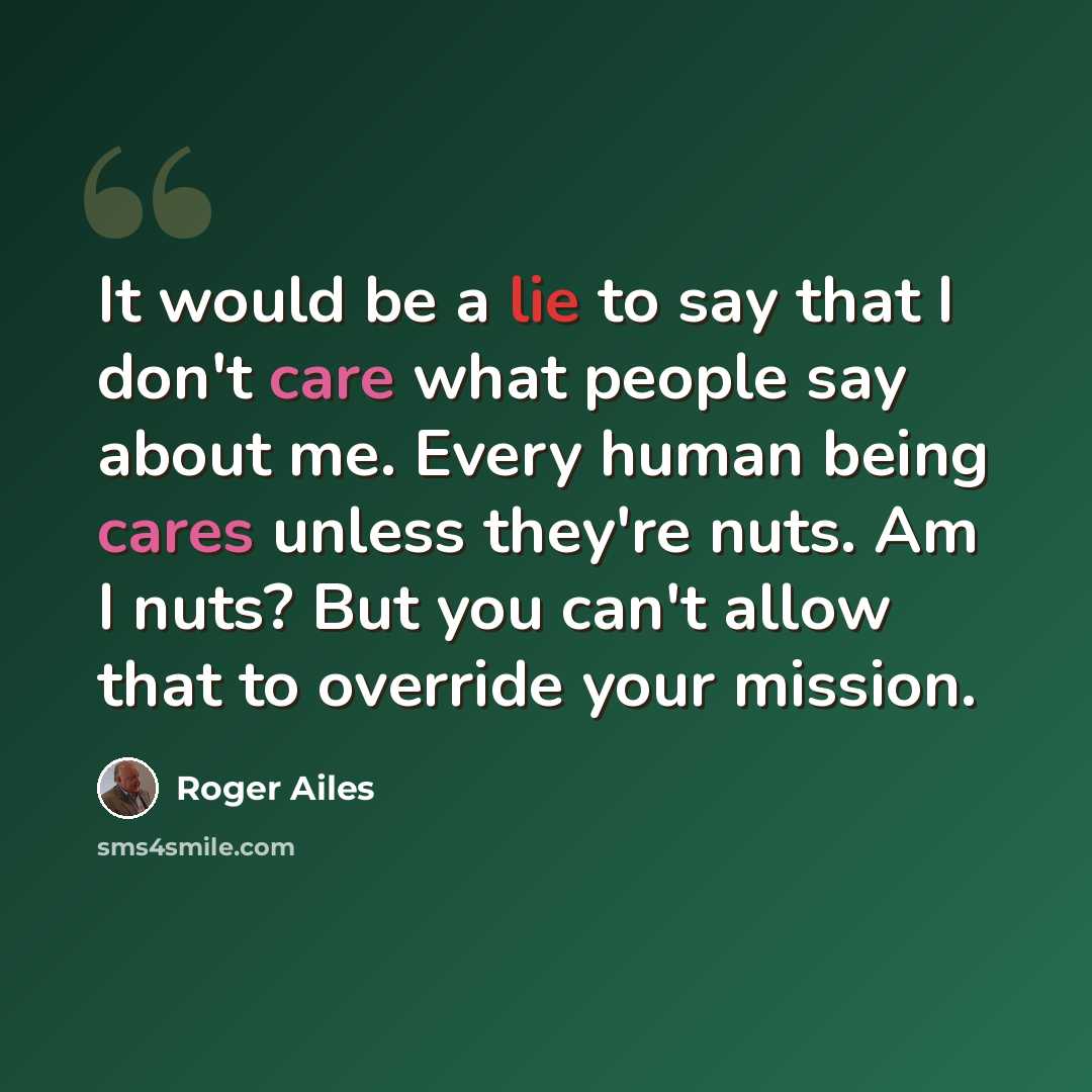 “It would be a lie to say that I don't care what people say about me. Every human being cares unless they're nuts. Am I nuts? But you can't allow that to override your mission.” quote by Roger Ailes