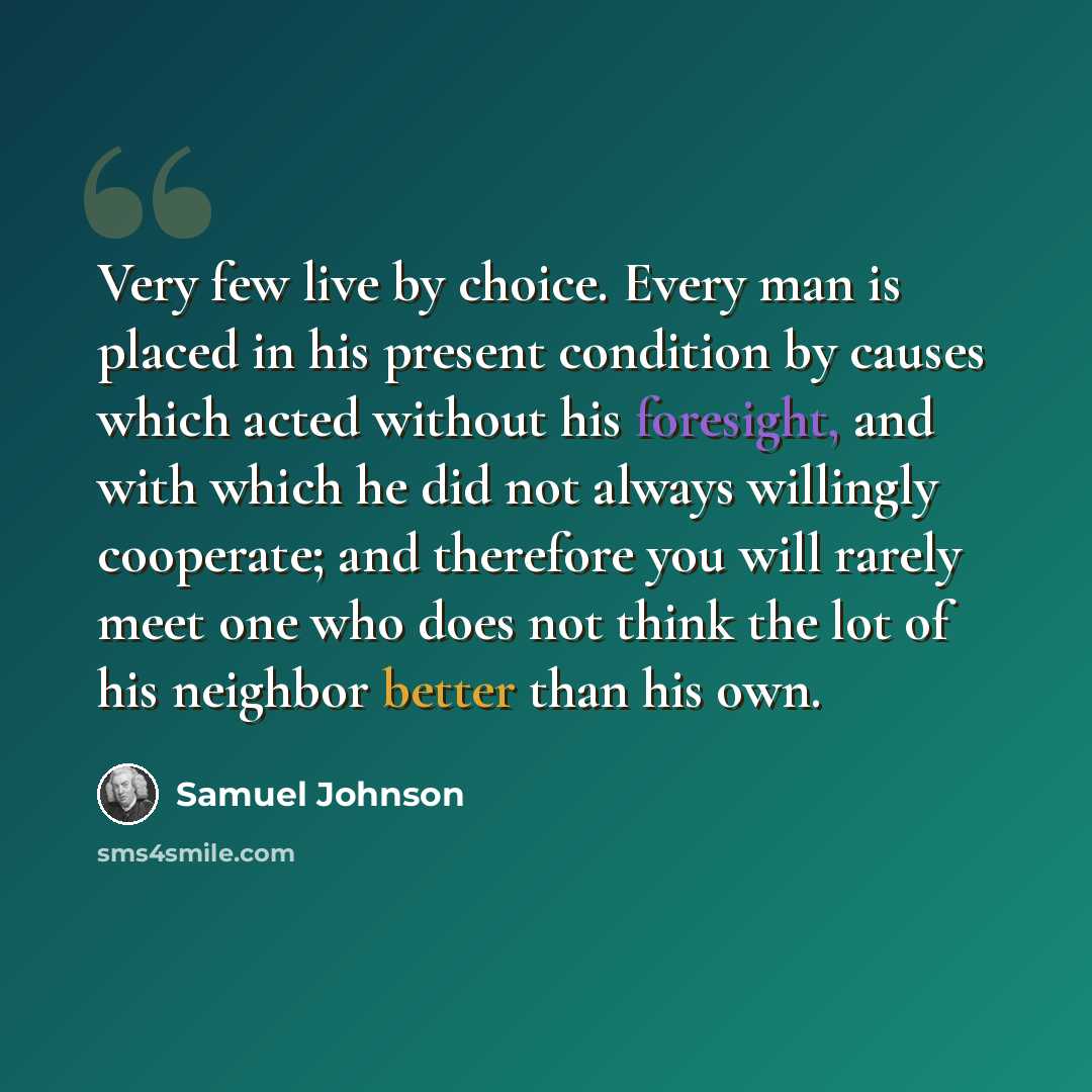 “Very few live by choice. Every man is placed in his present condition by causes which acted without his foresight, and with which he did not always willingly cooperate; and therefore you will rarely meet one who does not think the lot of his neighbor better than his own.” quote by Samuel Johnson