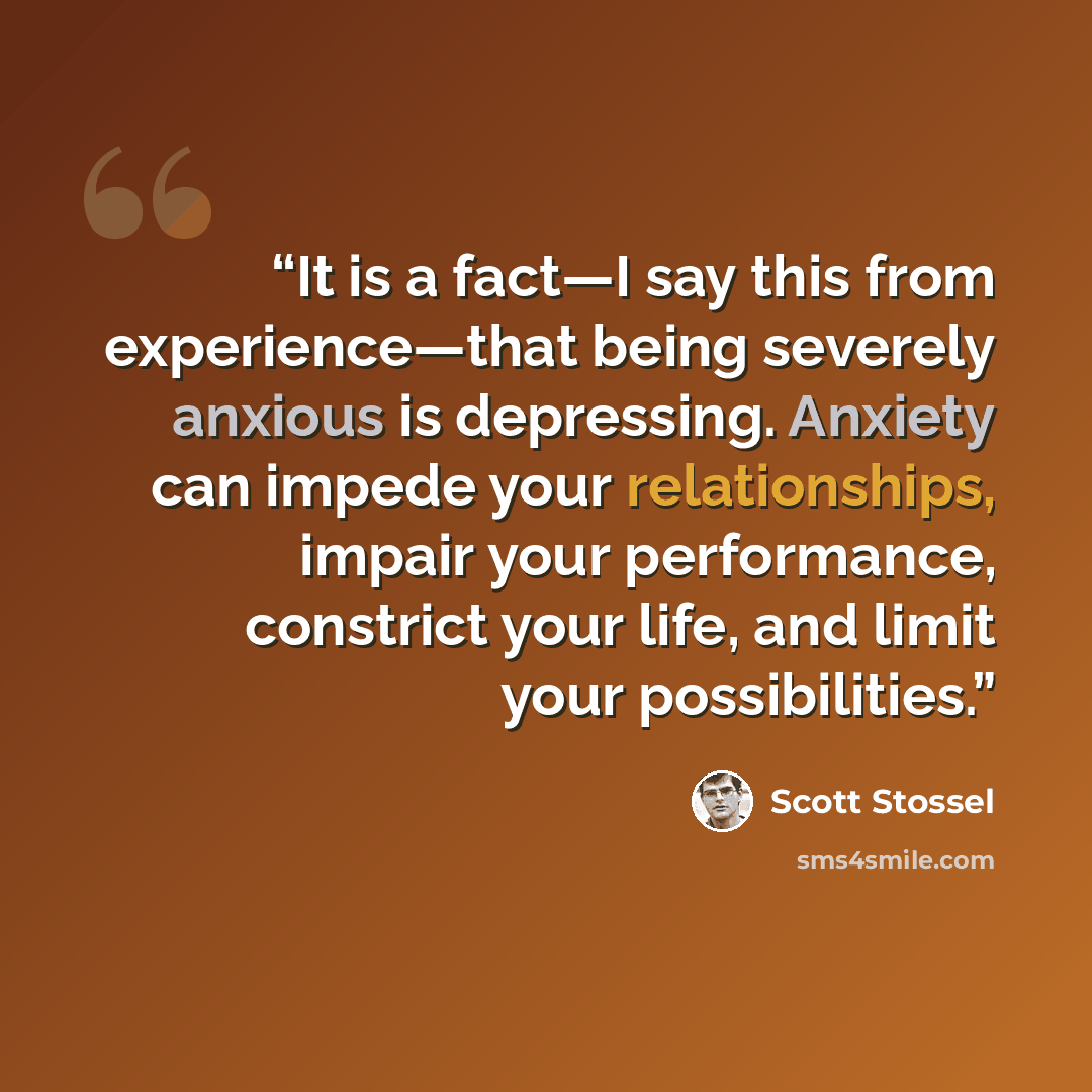 “It is a fact—I say this from experience—that being severely anxious is depressing. Anxiety can impede your relationships, impair your performance, constrict your life, and limit your possibilities.” quote by Scott Stossel