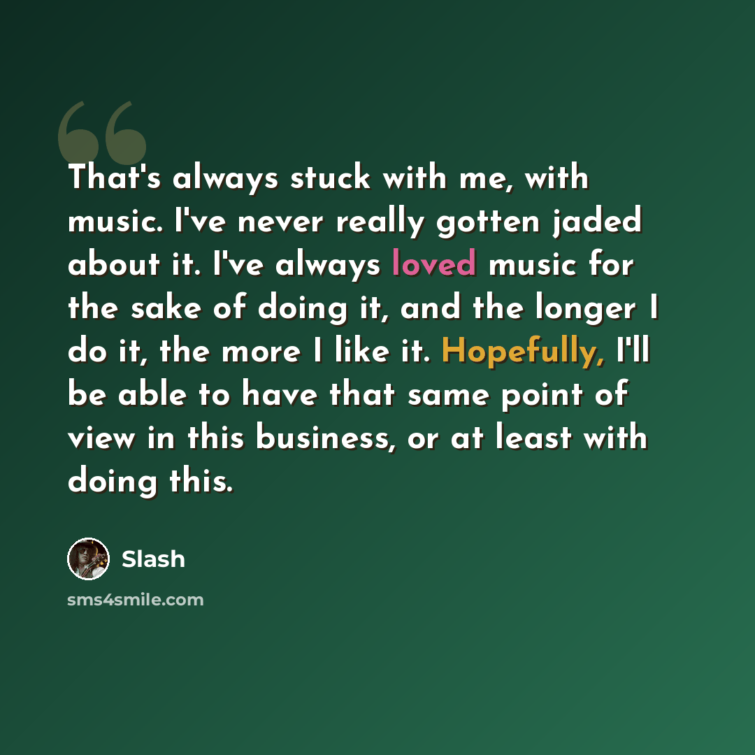 “That's always stuck with me, with music. I've never really gotten jaded about it. I've always loved music for the sake of doing it, and the longer I do it, the more I like it. Hopefully, I'll be able to have that same point of view in this business, or at least with doing this.” quote by Slash