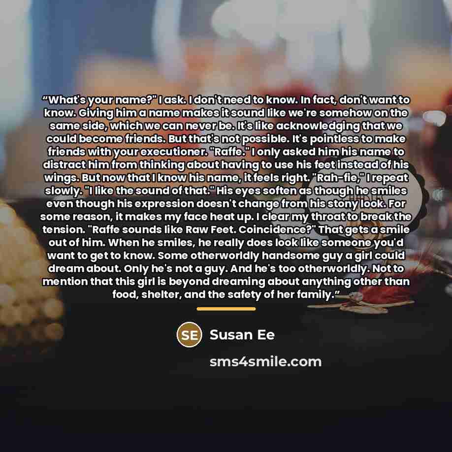 “What's your name?" I ask. I don't need to know. In fact, don't want to know. Giving him a name makes it sound like we're somehow on the same side, which we can never be. It's like acknowledging that we could become friends. But that's not possible. It's pointless to make friends with your…” quote by Susan Ee