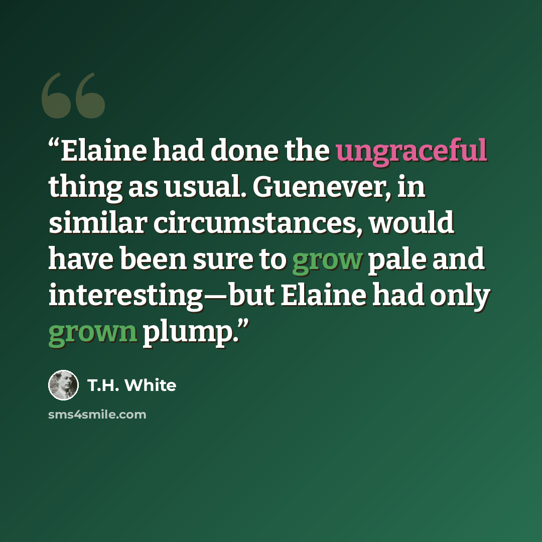 “Elaine had done the ungraceful thing as usual. Guenever, in similar circumstances, would have been sure to grow pale and interesting—but Elaine had only grown plump.” quote by T.H. White