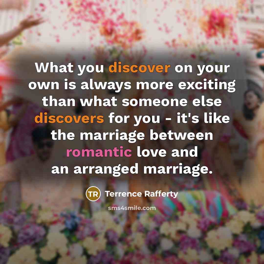 “What you discover on your own is always more exciting than what someone else discovers for you - it's like the marriage between romantic love and an arranged marriage.” quote by Terrence Rafferty
