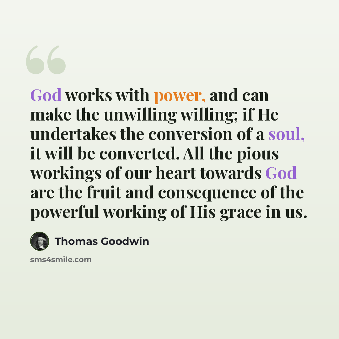 “God works with power, and can make the unwilling willing; if He undertakes the conversion of a soul, it will be converted. All the pious workings of our heart towards God are the fruit and consequence of the powerful working of His grace in us.” quote by Thomas Goodwin