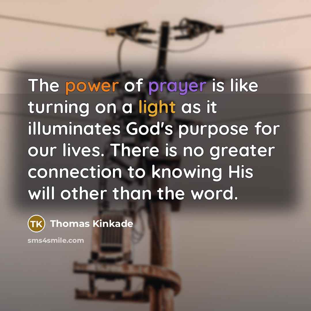 “The power of prayer is like turning on a light as it illuminates God's purpose for our lives. There is no greater connection to knowing His will other than the word.” quote by Thomas Kinkade
