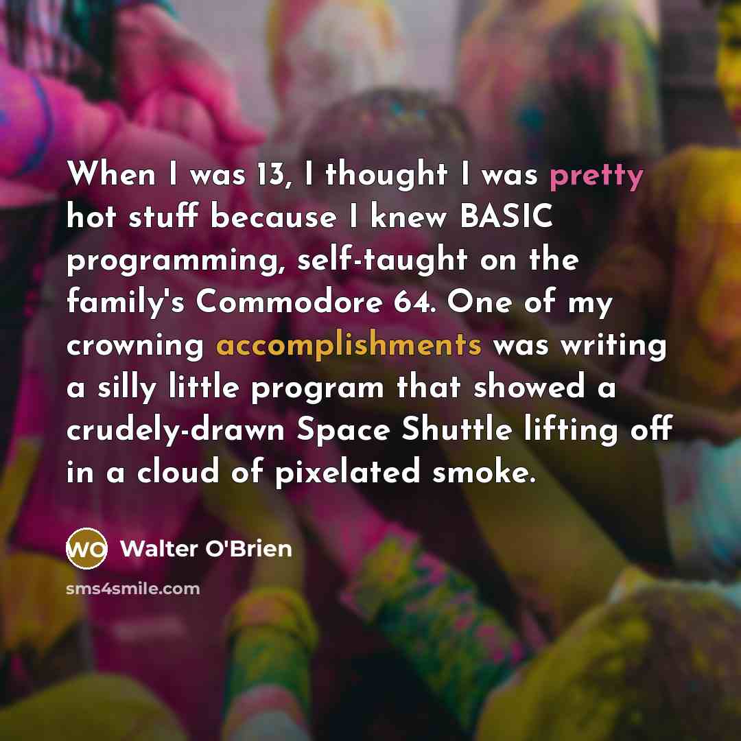 “When I was 13, I thought I was pretty hot stuff because I knew BASIC programming, self-taught on the family's Commodore 64. One of my crowning accomplishments was writing a silly little program that showed a crudely-drawn Space Shuttle lifting off in a cloud of pixelated smoke.” quote by Walter O'Brien