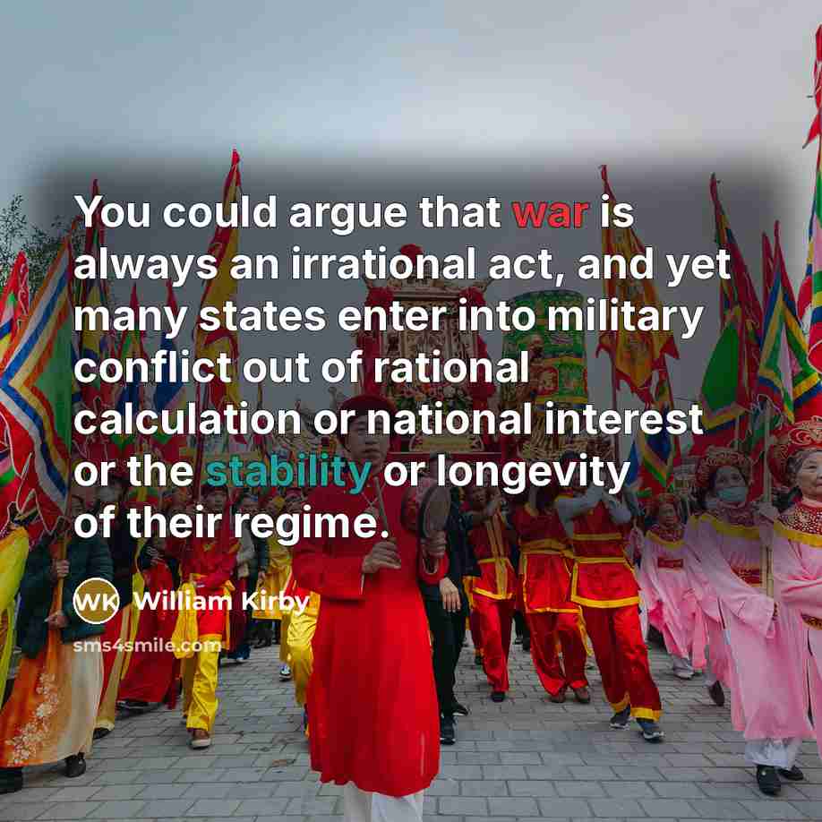 “You could argue that war is always an irrational act, and yet many states enter into military conflict out of rational calculation or national interest or the stability or longevity of their regime.” quote by William Kirby