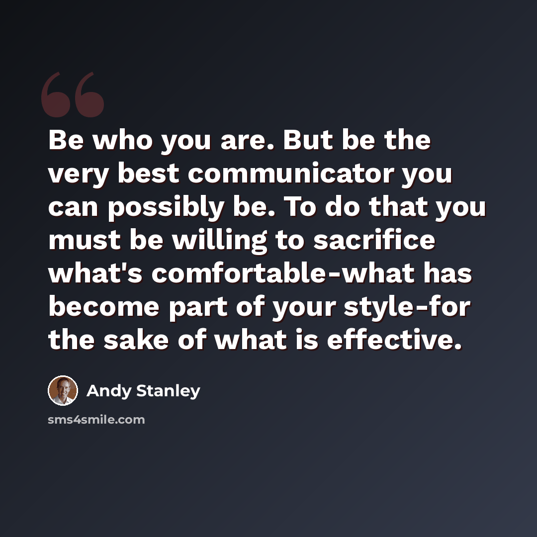 “Be who you are. But be the very best communicator you can possibly be. To do that you must be willing to sacrifice what's comfortable-what has become part of your style-for the sake of what is effective.” quote by Andy Stanley