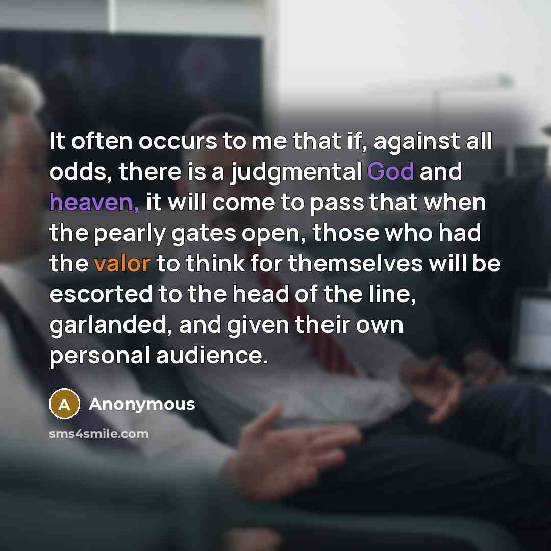 “It often occurs to me that if, against all odds, there is a judgmental God and heaven, it will come to pass that when the pearly gates open, those who had the valor to think for themselves will be escorted to the head of the line, garlanded, and given their own personal audience.” quote by Anonymous