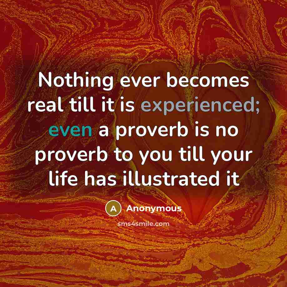 “Nothing ever becomes real till it is experienced; even a proverb is no proverb to you till your life has illustrated it” quote by Anonymous