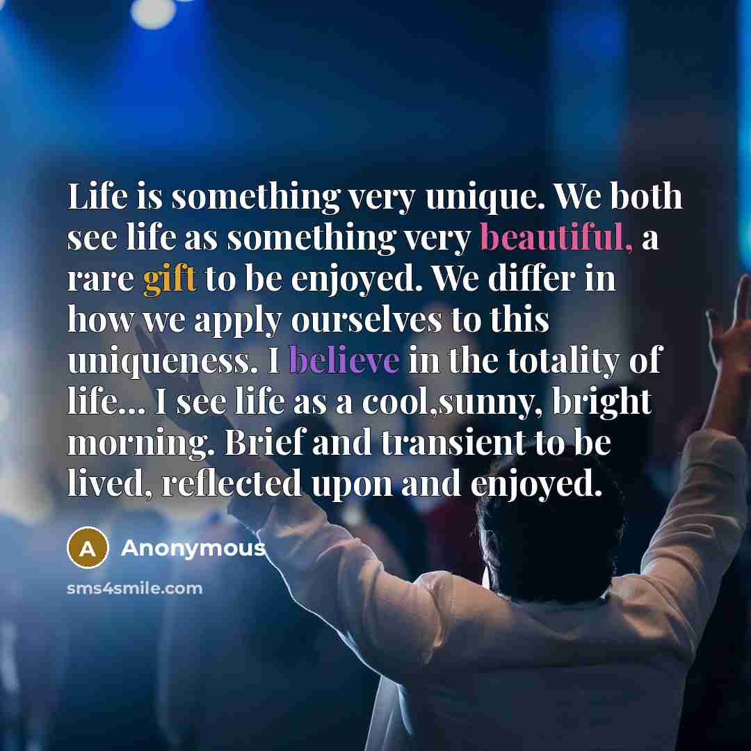 “Life is something very unique. We both see life as something very beautiful, a rare gift to be enjoyed. We differ in how we apply ourselves to this uniqueness. I believe in the totality of life… I see life as a cool,sunny, bright morning. Brief and transient to be lived, reflected upon and enjoyed.” quote by Anonymous