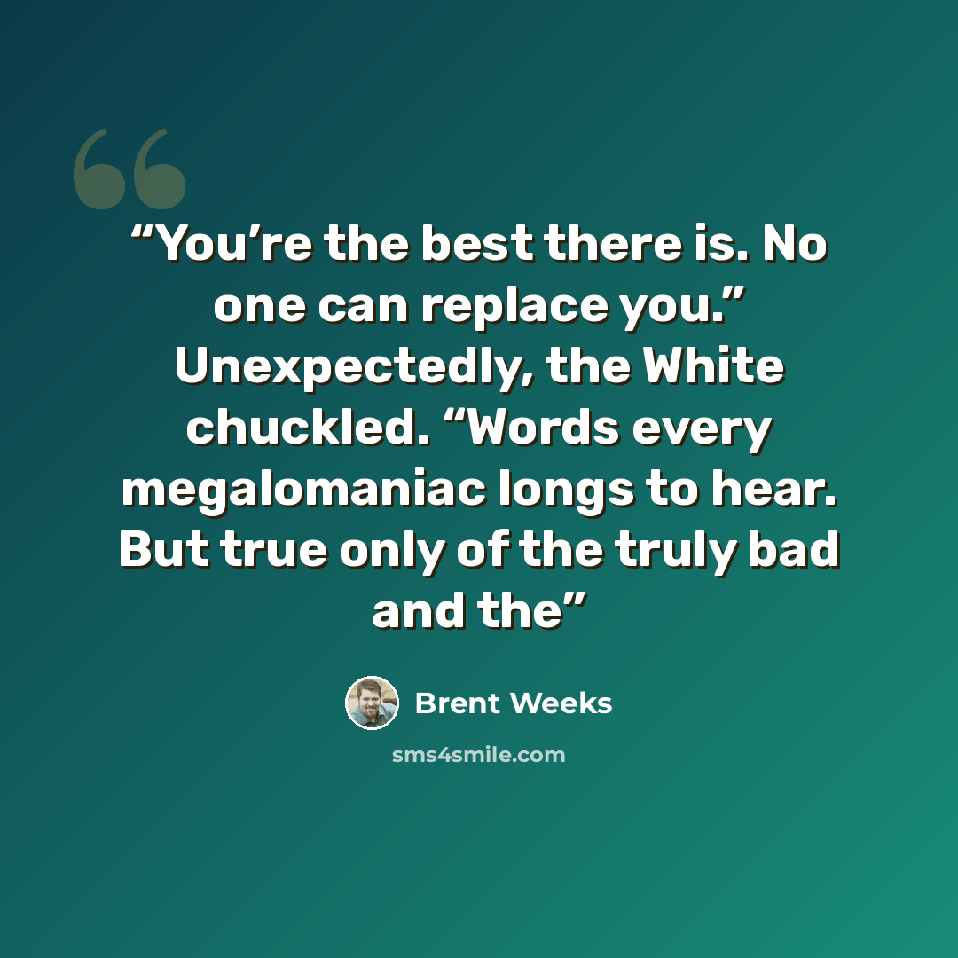 “You’re the best there is. No one can replace you.” Unexpectedly, the White chuckled. “Words every megalomaniac longs to hear. But true only of the truly bad and the” quote by Brent Weeks