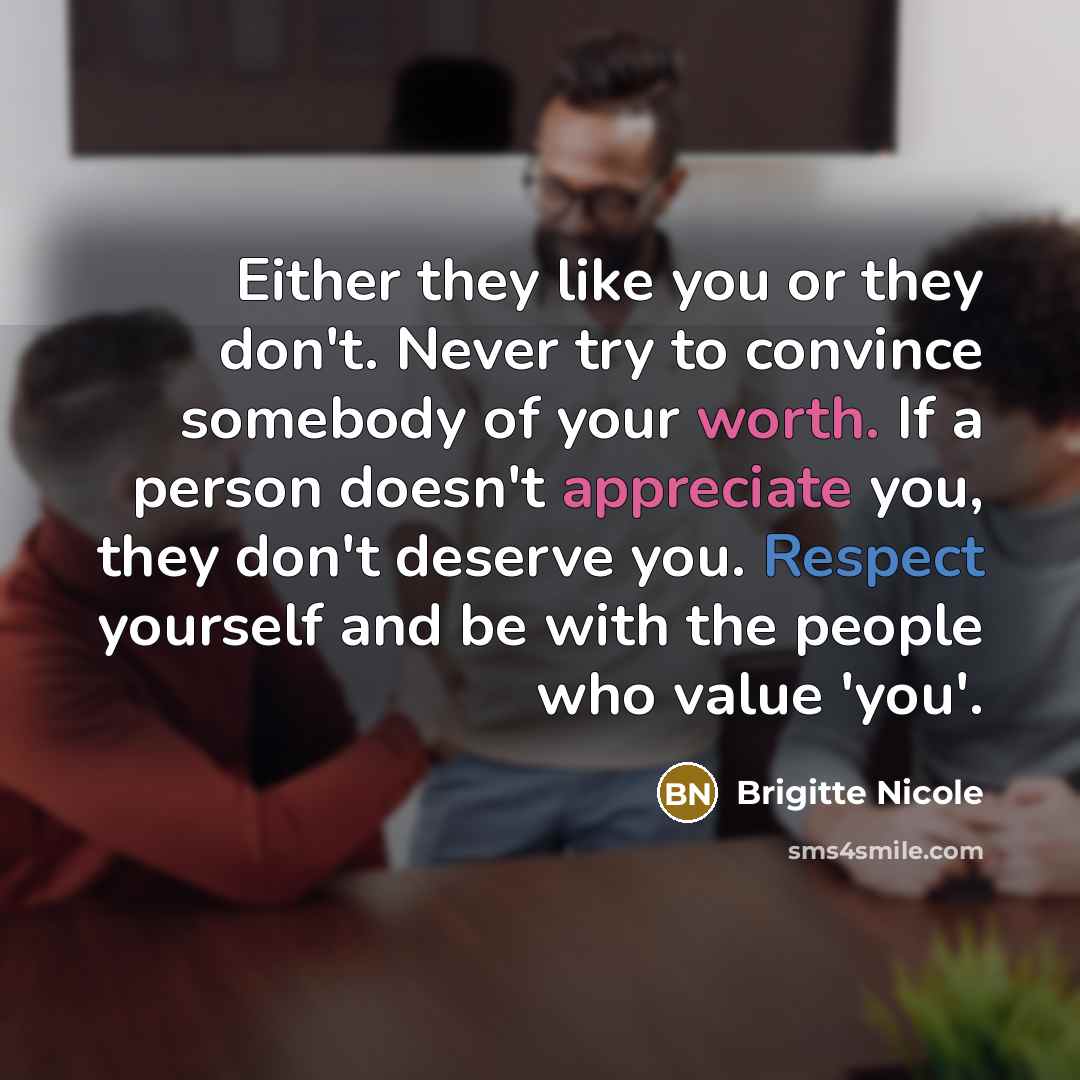 “Either they like you or they don't. Never try to convince somebody of your worth. If a person doesn't appreciate you, they don't deserve you. Respect yourself and be with the people who value 'you'.” quote by Brigitte Nicole