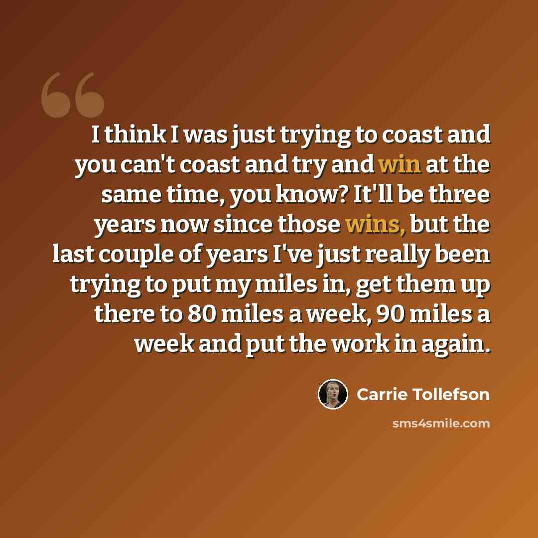 “I think I was just trying to coast and you can't coast and try and win at the same time, you know? It'll be three years now since those wins, but the last couple of years I've just really been trying to put my miles in, get them up there to 80 miles a week, 90 miles a week and put the work in again.” quote by Carrie Tollefson