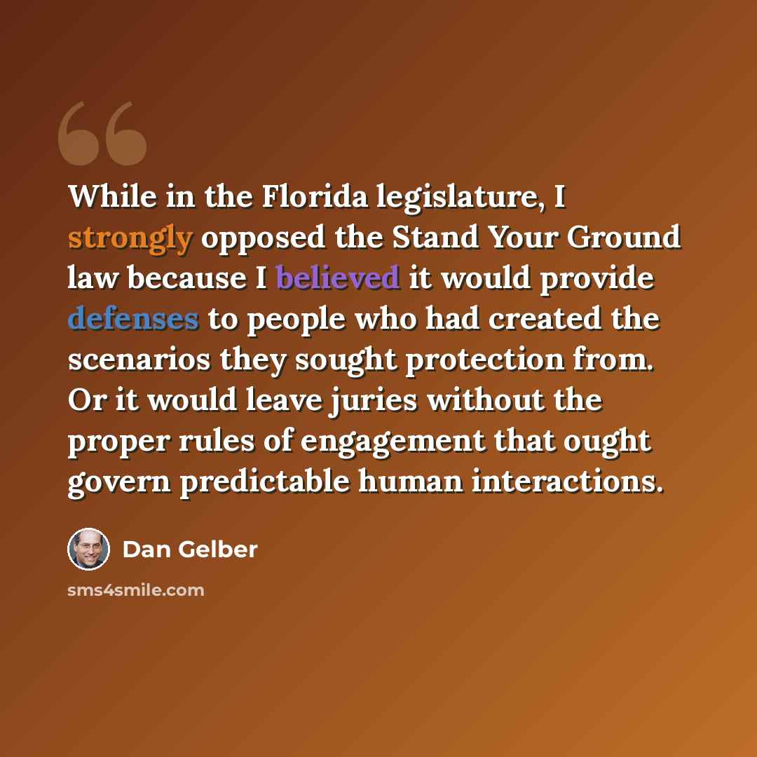 “While in the Florida legislature, I strongly opposed the Stand Your Ground law because I believed it would provide defenses to people who had created the scenarios they sought protection from. Or it would leave juries without the proper rules of engagement that ought govern predictable human…” quote by Dan Gelber