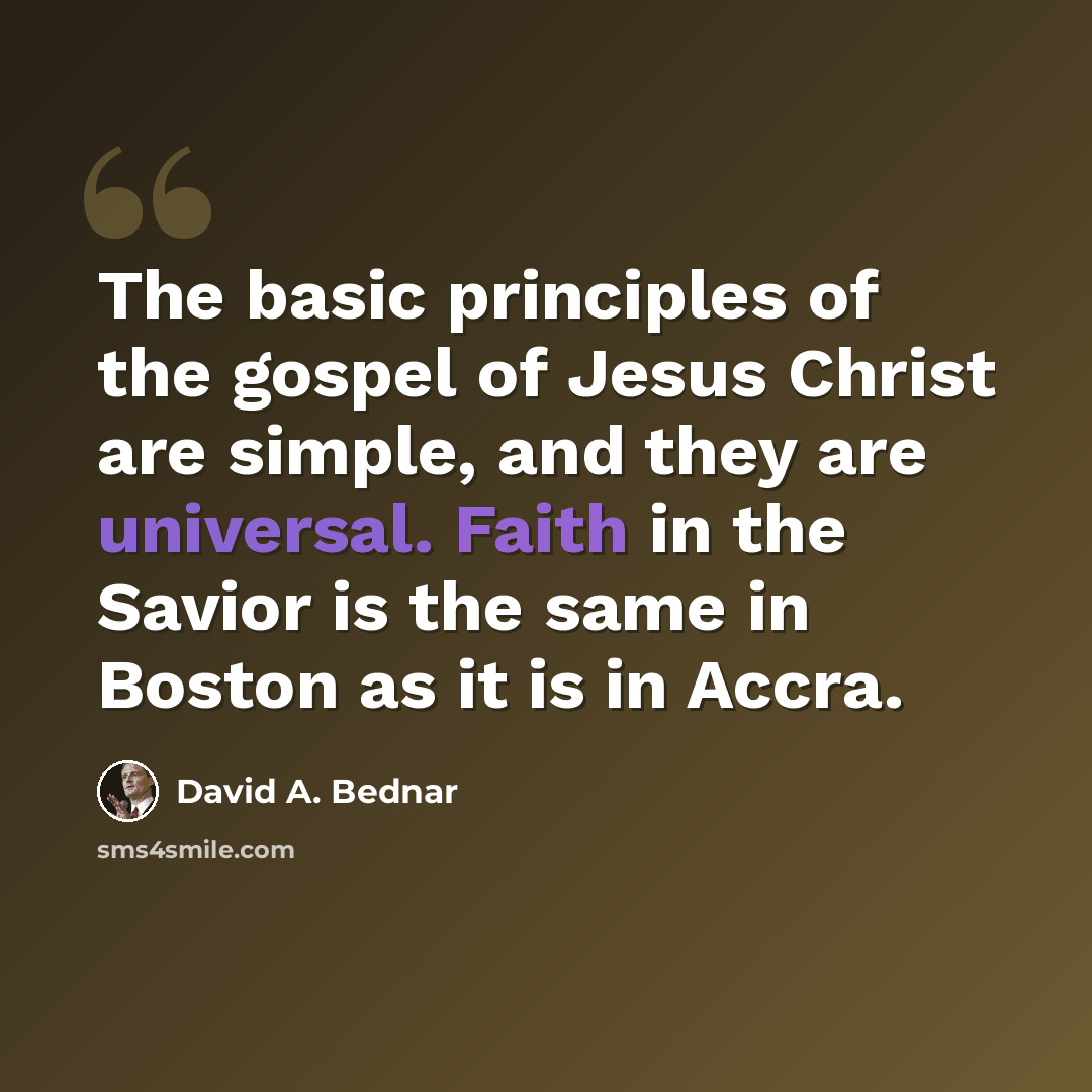 “The basic principles of the gospel of Jesus Christ are simple, and they are universal. Faith in the Savior is the same in Boston as it is in Accra.” quote by David A. Bednar