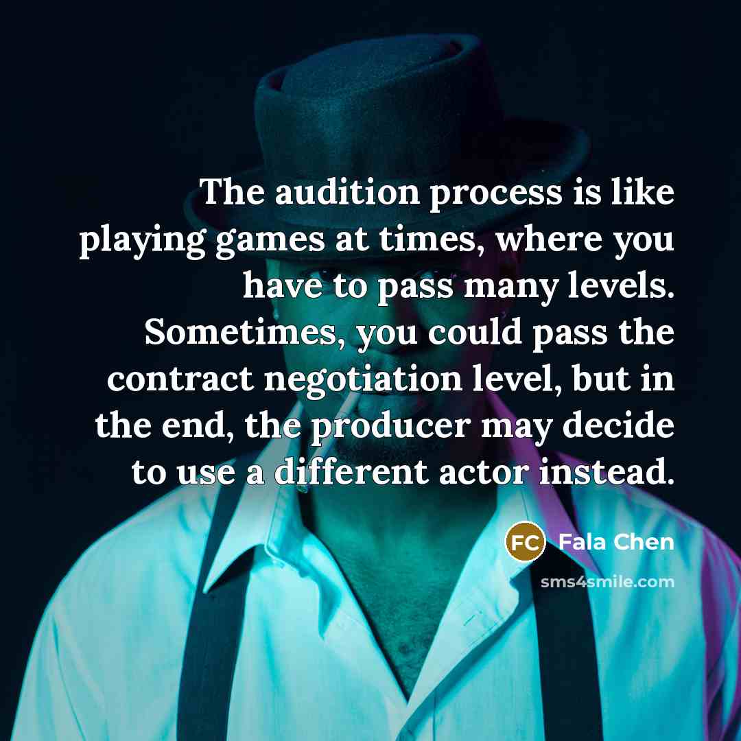 “The audition process is like playing games at times, where you have to pass many levels. Sometimes, you could pass the contract negotiation level, but in the end, the producer may decide to use a different actor instead.” quote by Fala Chen