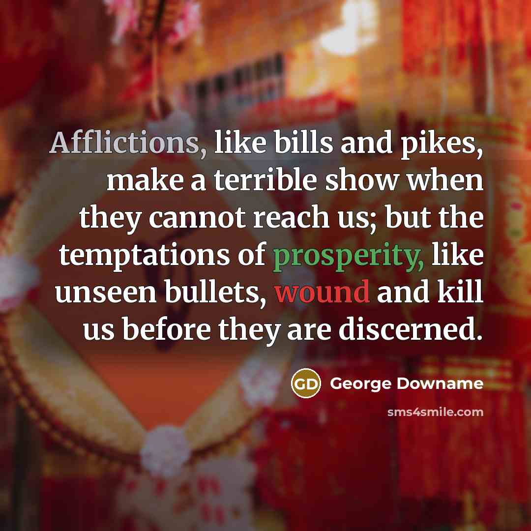 “Afflictions, like bills and pikes, make a terrible show when they cannot reach us; but the temptations of prosperity, like unseen bullets, wound and kill us before they are discerned.” quote by George Downame