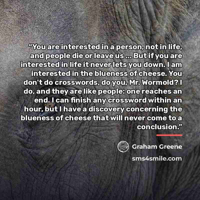 “You are interested in a person, not in life, and people die or leave us ... But if you are interested in life it never lets you down. I am interested in the blueness of cheese. You don't do crosswords, do you, Mr. Wormold? I do, and they are like people: one reaches an end. I can finish any…” quote by Graham Greene